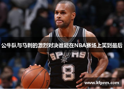 公牛队与马刺的激烈对决谁能在NBA赛场上笑到最后
