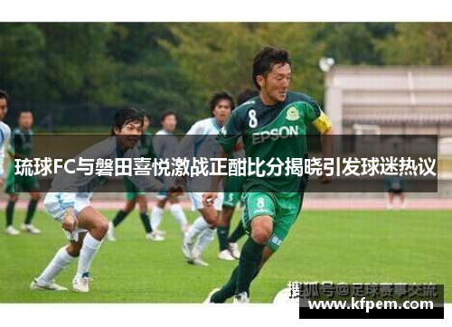 琉球FC与磐田喜悦激战正酣比分揭晓引发球迷热议