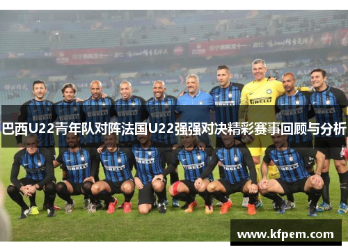 巴西U22青年队对阵法国U22强强对决精彩赛事回顾与分析